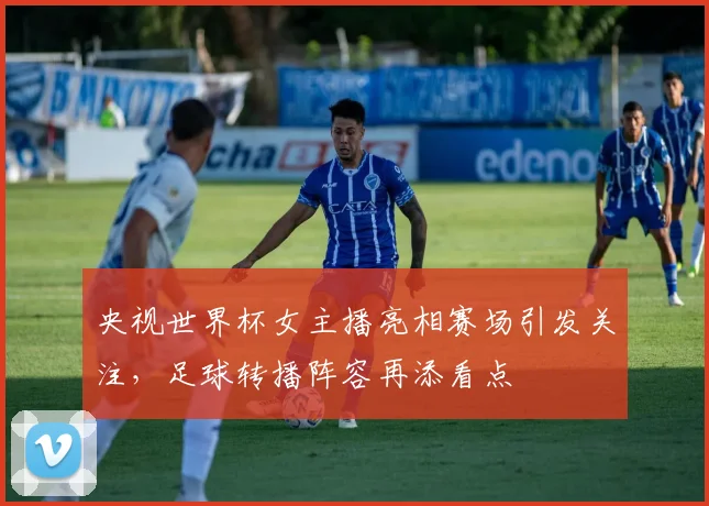 央视世界杯女主播亮相赛场引发关注,足球转播阵容再添看点