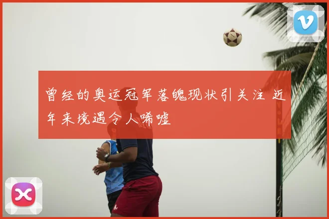 曾经的奥运冠军落魄现状引关注 近年来境遇令人唏嘘