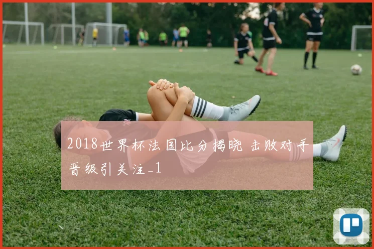 2018世界杯法国比分揭晓 击败对手晋级引关注_1