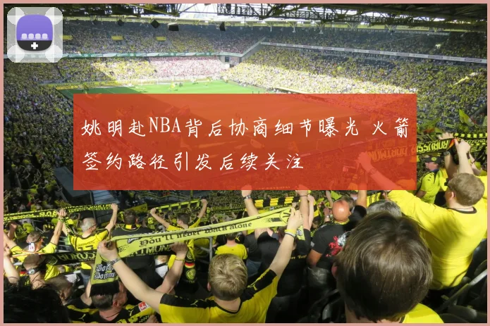 姚明赴NBA背后协商细节曝光 火箭签约路径引发后续关注