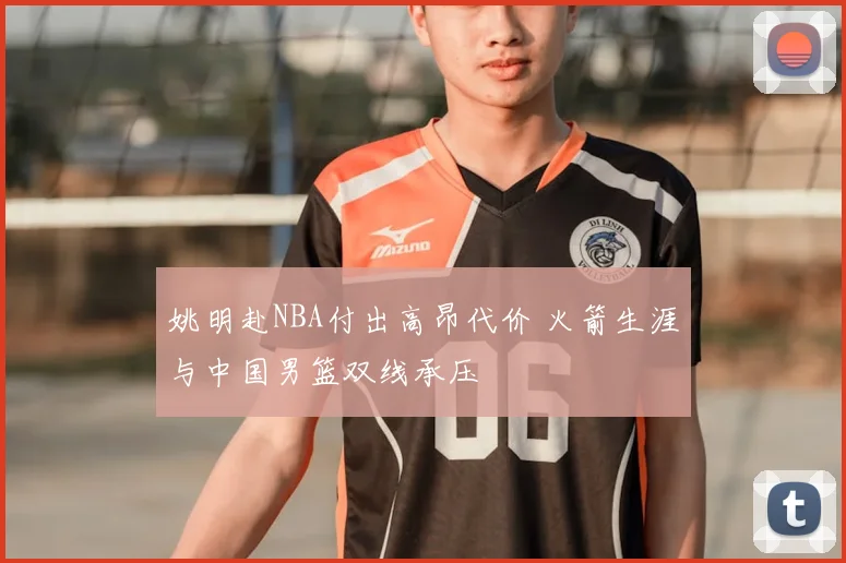 姚明赴NBA付出高昂代价 火箭生涯与中国男篮双线承压