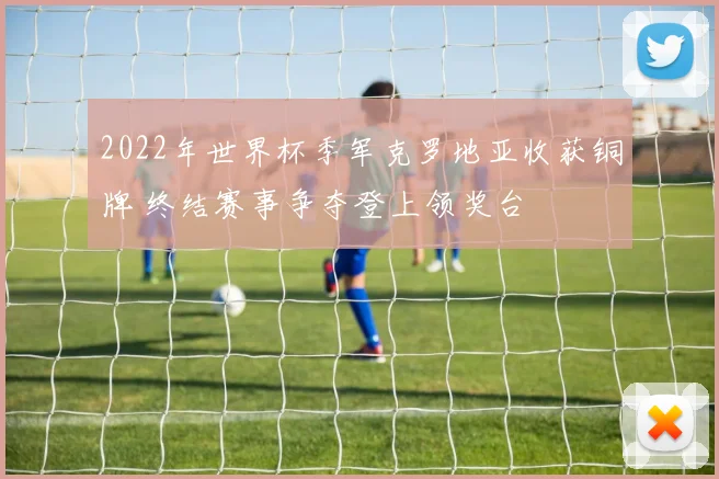 2022年世界杯季军克罗地亚收获铜牌 终结赛事争夺登上领奖台