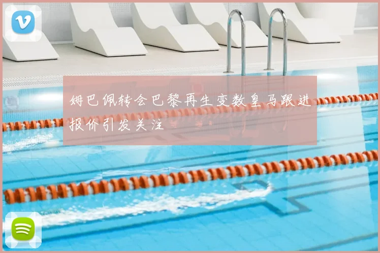 姆巴佩转会巴黎再生变数皇马跟进报价引发关注