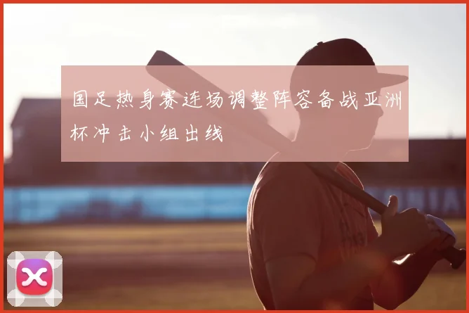 国足热身赛连场调整阵容备战亚洲杯冲击小组出线