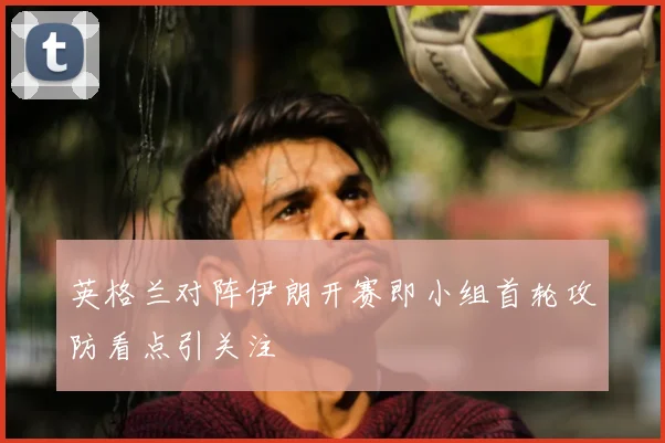 英格兰对阵伊朗开赛即小组首轮攻防看点引关注