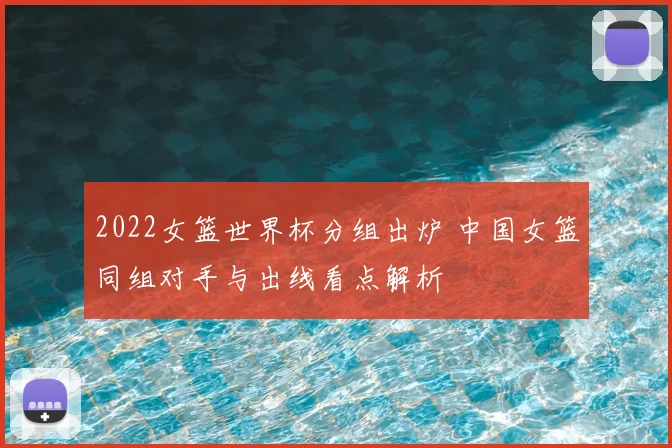 2022女篮世界杯分组出炉 中国女篮同组对手与出线看点解析
