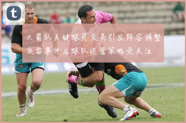 火箭队关键球员交易引发阵容调整莫雷事件后球队运营策略受关注