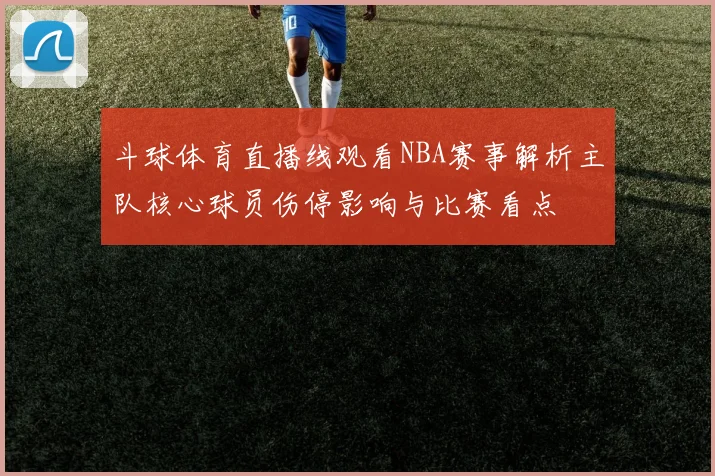 斗球体育直播线观看NBA赛事解析主队核心球员伤停影响与比赛看点