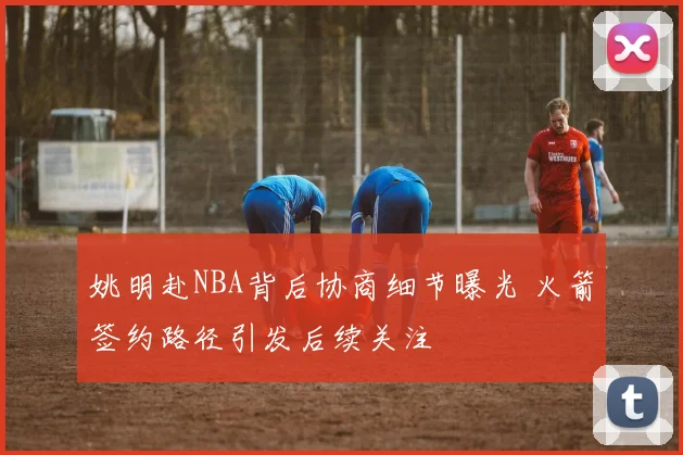 姚明赴NBA背后协商细节曝光 火箭签约路径引发后续关注