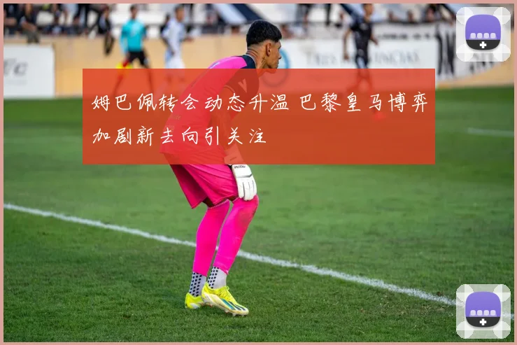 姆巴佩转会动态升温 巴黎皇马博弈加剧新去向引关注