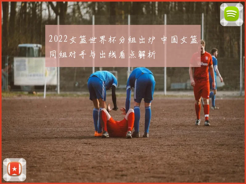 2022女篮世界杯分组出炉 中国女篮同组对手与出线看点解析