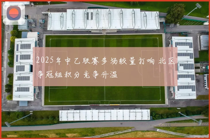 2025年中乙联赛多场较量打响 北区争冠组积分竞争升温