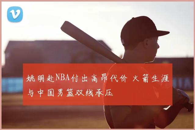 姚明赴NBA付出高昂代价 火箭生涯与中国男篮双线承压