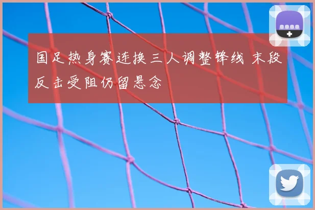 国足热身赛连换三人调整锋线 末段反击受阻仍留悬念