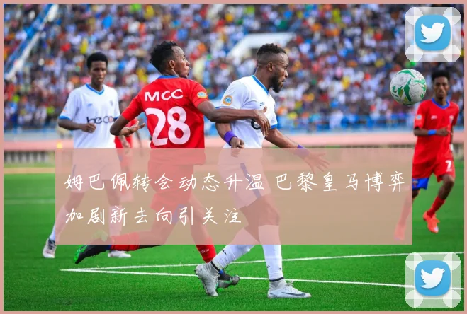 姆巴佩转会动态升温 巴黎皇马博弈加剧新去向引关注