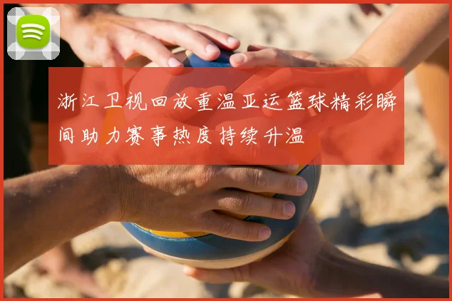浙江卫视回放重温亚运篮球精彩瞬间助力赛事热度持续升温