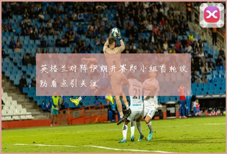 英格兰对阵伊朗开赛即小组首轮攻防看点引关注