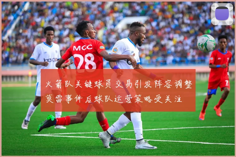 火箭队关键球员交易引发阵容调整莫雷事件后球队运营策略受关注