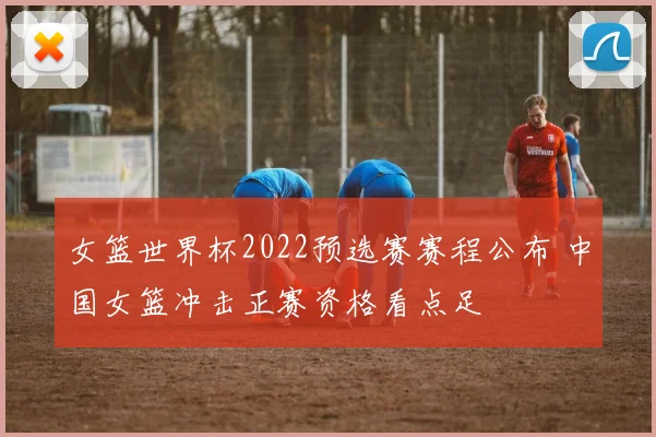 女篮世界杯2022预选赛赛程公布 中国女篮冲击正赛资格看点足