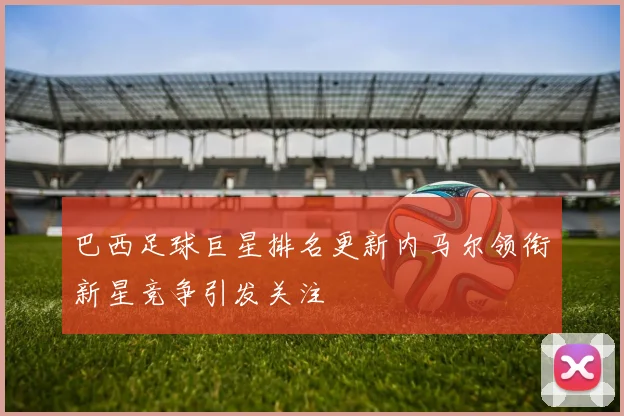 巴西足球巨星排名更新内马尔领衔新星竞争引发关注