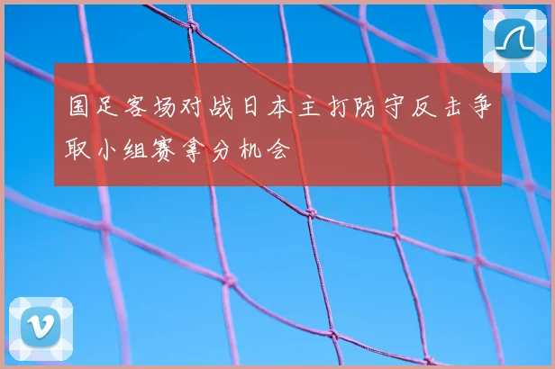 国足客场对战日本主打防守反击争取小组赛拿分机会