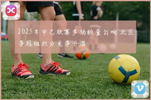 2025年中乙联赛多场较量打响 北区争冠组积分竞争升温